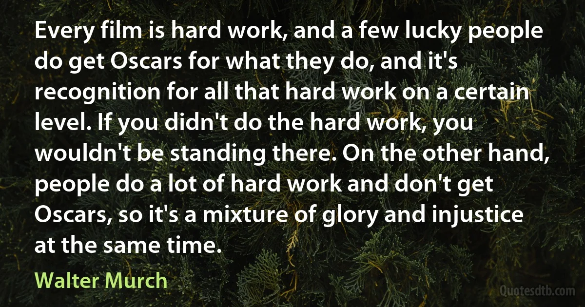 Every film is hard work, and a few lucky people do get Oscars for what they do, and it's recognition for all that hard work on a certain level. If you didn't do the hard work, you wouldn't be standing there. On the other hand, people do a lot of hard work and don't get Oscars, so it's a mixture of glory and injustice at the same time. (Walter Murch)