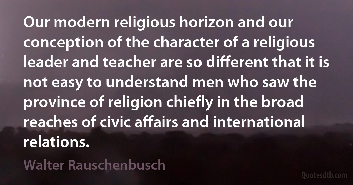 Our modern religious horizon and our conception of the character of a religious leader and teacher are so different that it is not easy to understand men who saw the province of religion chiefly in the broad reaches of civic affairs and international relations. (Walter Rauschenbusch)