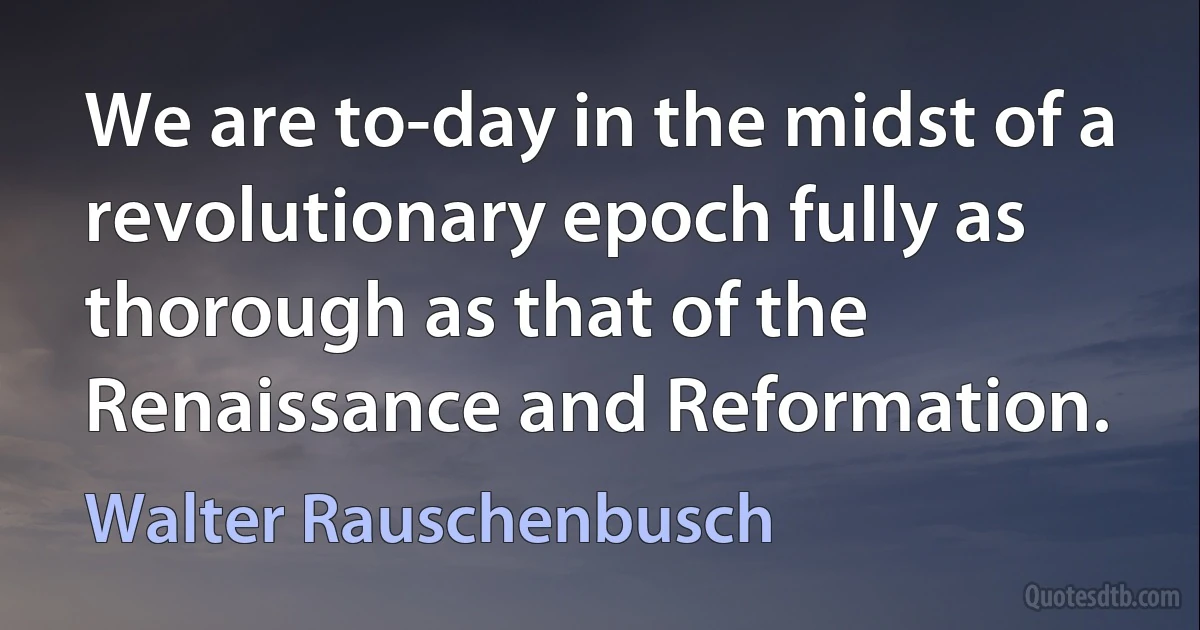 We are to-day in the midst of a revolutionary epoch fully as thorough as that of the Renaissance and Reformation. (Walter Rauschenbusch)