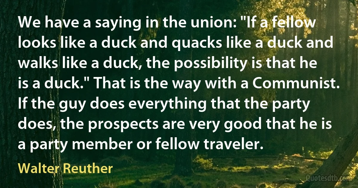 We have a saying in the union: "If a fellow looks like a duck and quacks like a duck and walks like a duck, the possibility is that he is a duck." That is the way with a Communist. If the guy does everything that the party does, the prospects are very good that he is a party member or fellow traveler. (Walter Reuther)