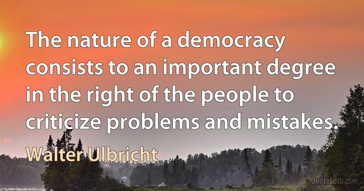 The nature of a democracy consists to an important degree in the right of the people to criticize problems and mistakes. (Walter Ulbricht)