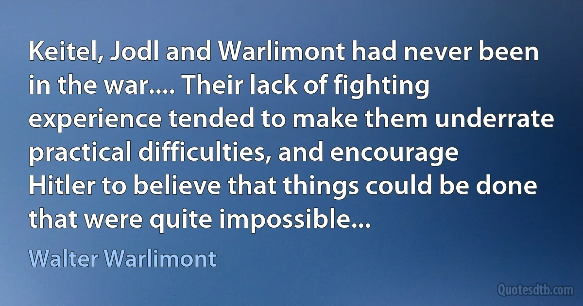 Keitel, Jodl and Warlimont had never been in the war.... Their lack of fighting experience tended to make them underrate practical difficulties, and encourage Hitler to believe that things could be done that were quite impossible... (Walter Warlimont)