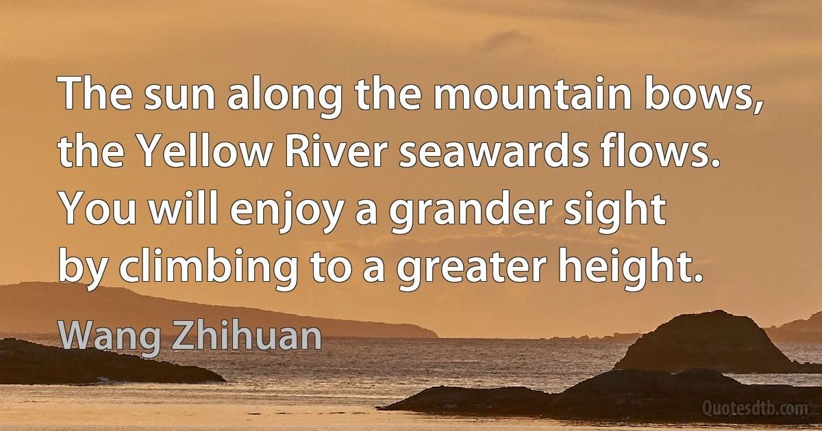 The sun along the mountain bows,
the Yellow River seawards flows.
You will enjoy a grander sight
by climbing to a greater height. (Wang Zhihuan)