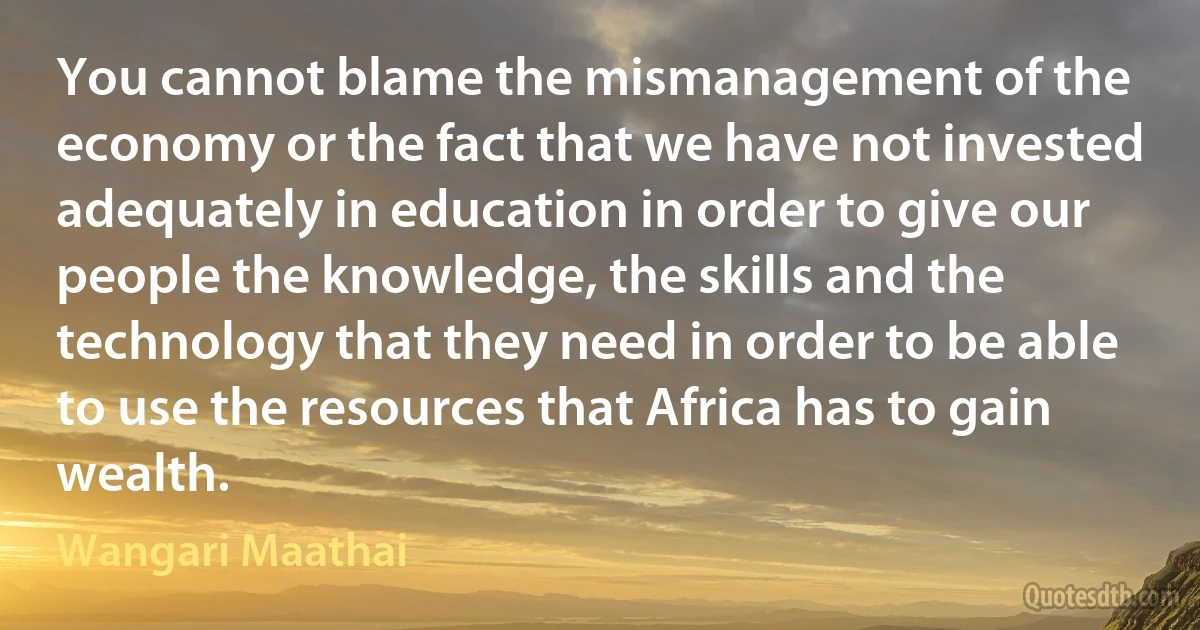 You cannot blame the mismanagement of the economy or the fact that we have not invested adequately in education in order to give our people the knowledge, the skills and the technology that they need in order to be able to use the resources that Africa has to gain wealth. (Wangari Maathai)