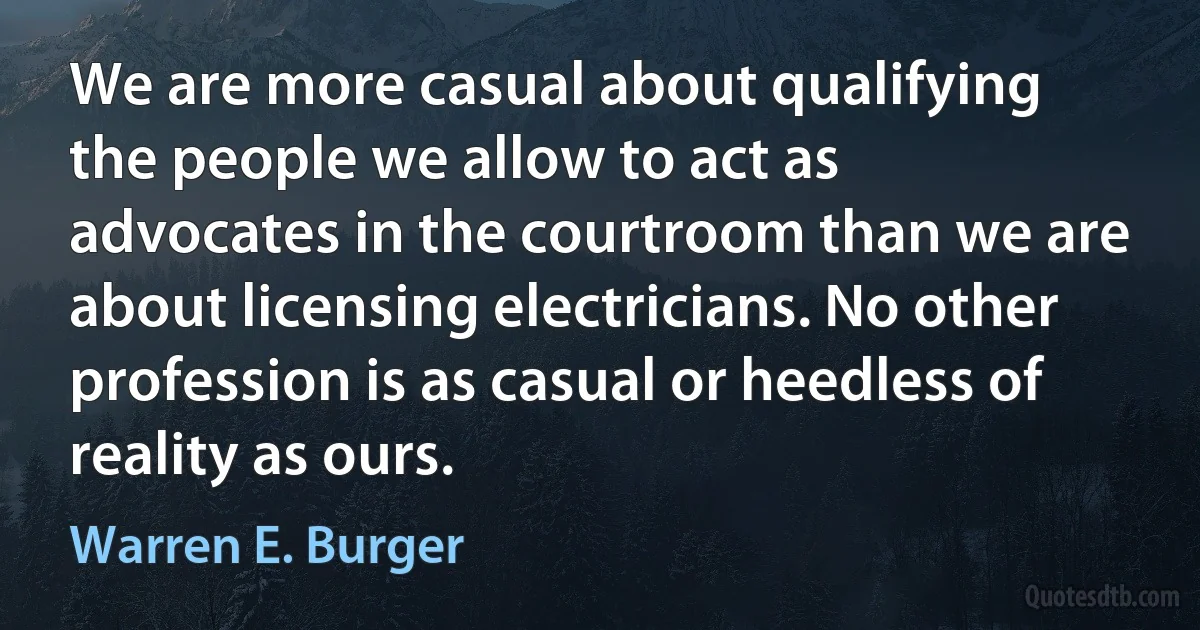 We are more casual about qualifying the people we allow to act as advocates in the courtroom than we are about licensing electricians. No other profession is as casual or heedless of reality as ours. (Warren E. Burger)