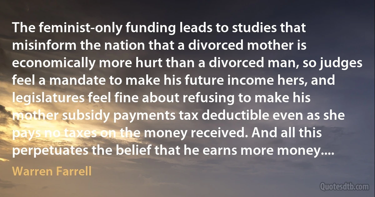 The feminist-only funding leads to studies that misinform the nation that a divorced mother is economically more hurt than a divorced man, so judges feel a mandate to make his future income hers, and legislatures feel fine about refusing to make his mother subsidy payments tax deductible even as she pays no taxes on the money received. And all this perpetuates the belief that he earns more money.... (Warren Farrell)