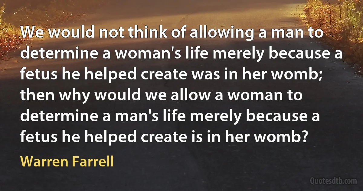 We would not think of allowing a man to determine a woman's life merely because a fetus he helped create was in her womb; then why would we allow a woman to determine a man's life merely because a fetus he helped create is in her womb? (Warren Farrell)