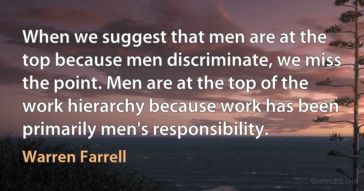 When we suggest that men are at the top because men discriminate, we miss the point. Men are at the top of the work hierarchy because work has been primarily men's responsibility. (Warren Farrell)