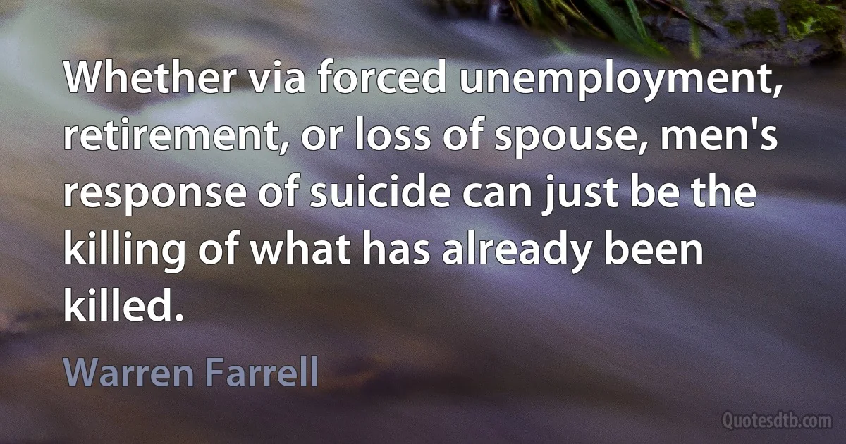 Whether via forced unemployment, retirement, or loss of spouse, men's response of suicide can just be the killing of what has already been killed. (Warren Farrell)