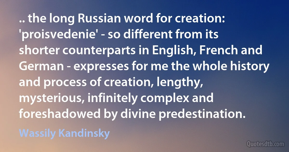 .. the long Russian word for creation: 'proisvedenie' - so different from its shorter counterparts in English, French and German - expresses for me the whole history and process of creation, lengthy, mysterious, infinitely complex and foreshadowed by divine predestination. (Wassily Kandinsky)