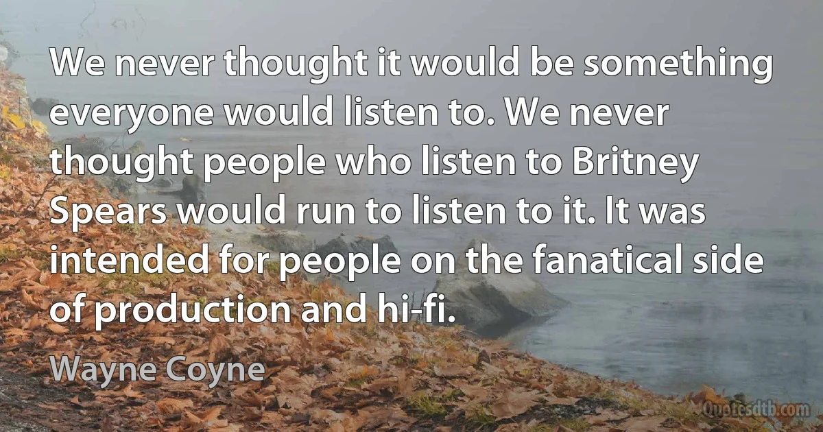 We never thought it would be something everyone would listen to. We never thought people who listen to Britney Spears would run to listen to it. It was intended for people on the fanatical side of production and hi-fi. (Wayne Coyne)