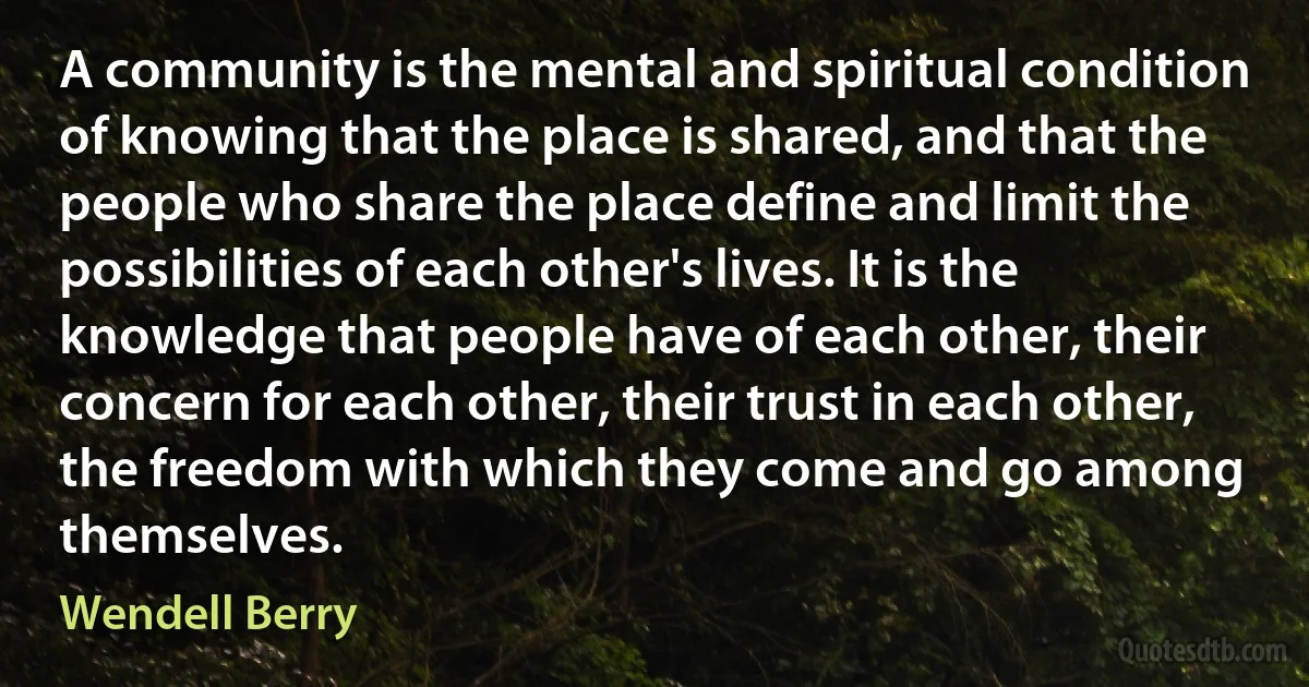 A community is the mental and spiritual condition of knowing that the place is shared, and that the people who share the place define and limit the possibilities of each other's lives. It is the knowledge that people have of each other, their concern for each other, their trust in each other, the freedom with which they come and go among themselves. (Wendell Berry)