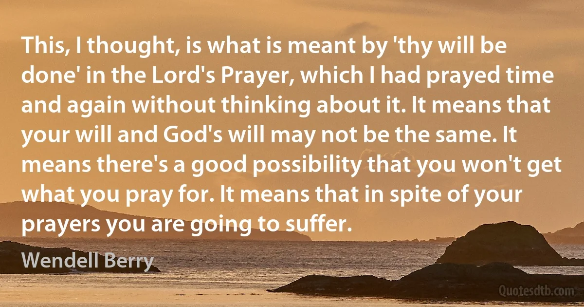 This, I thought, is what is meant by 'thy will be done' in the Lord's Prayer, which I had prayed time and again without thinking about it. It means that your will and God's will may not be the same. It means there's a good possibility that you won't get what you pray for. It means that in spite of your prayers you are going to suffer. (Wendell Berry)