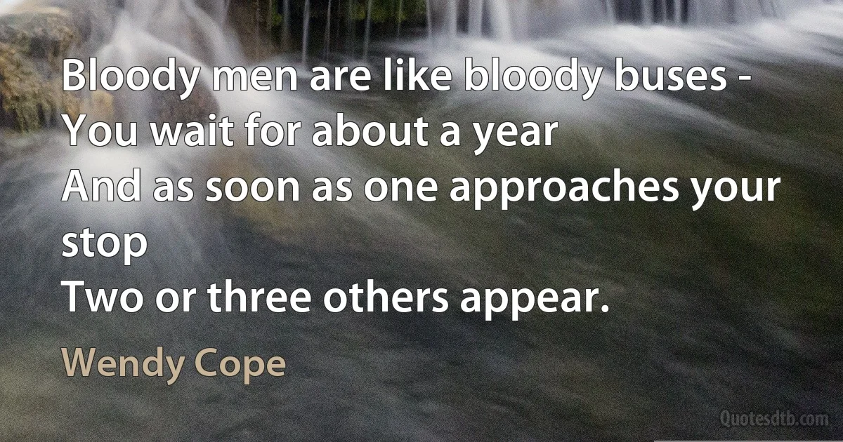 Bloody men are like bloody buses -
You wait for about a year
And as soon as one approaches your stop
Two or three others appear. (Wendy Cope)