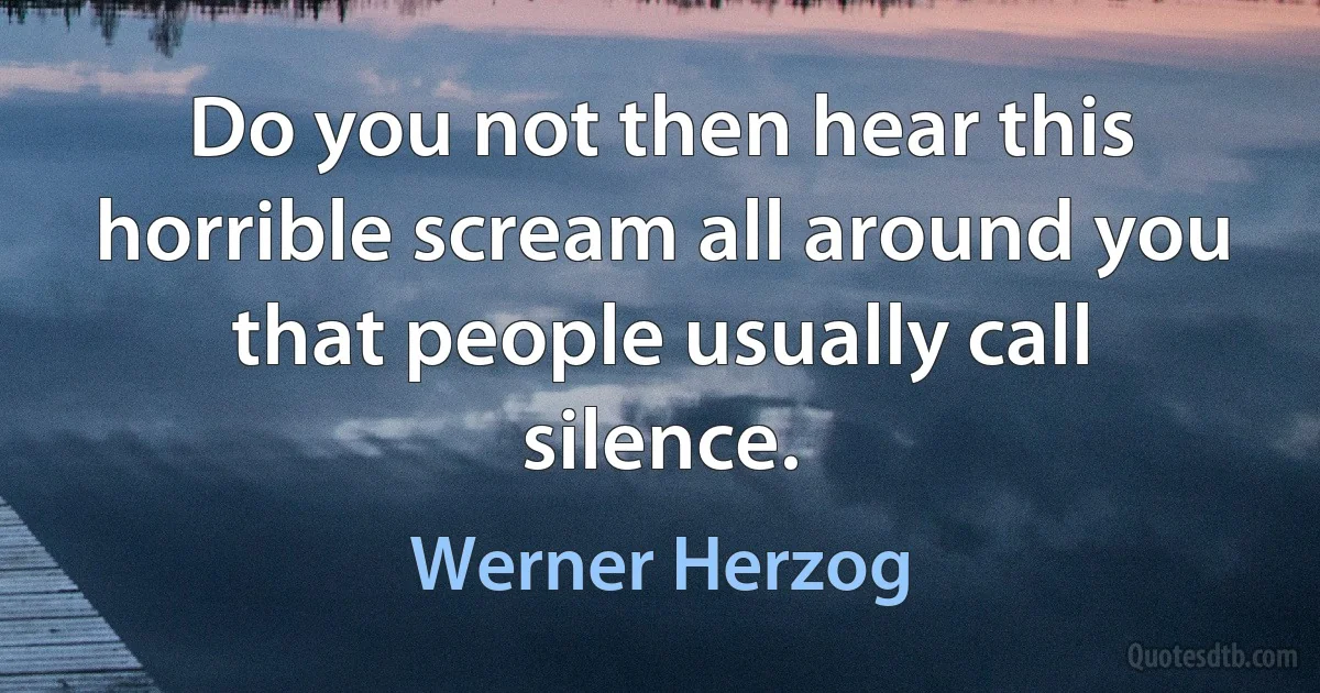 Do you not then hear this horrible scream all around you that people usually call silence. (Werner Herzog)