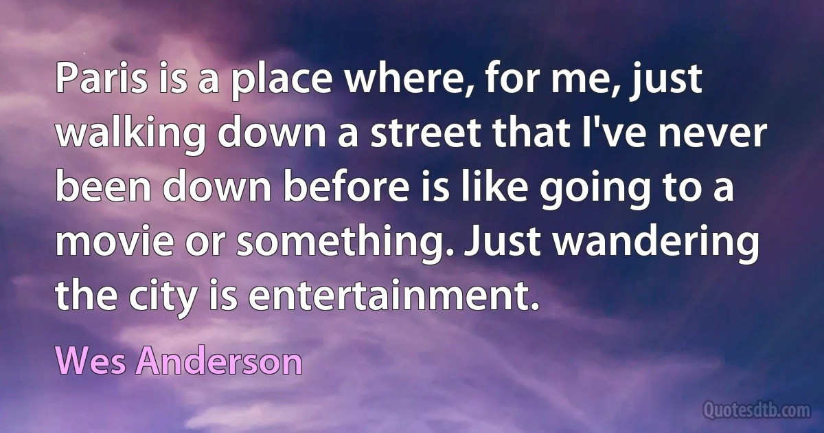 Paris is a place where, for me, just walking down a street that I've never been down before is like going to a movie or something. Just wandering the city is entertainment. (Wes Anderson)