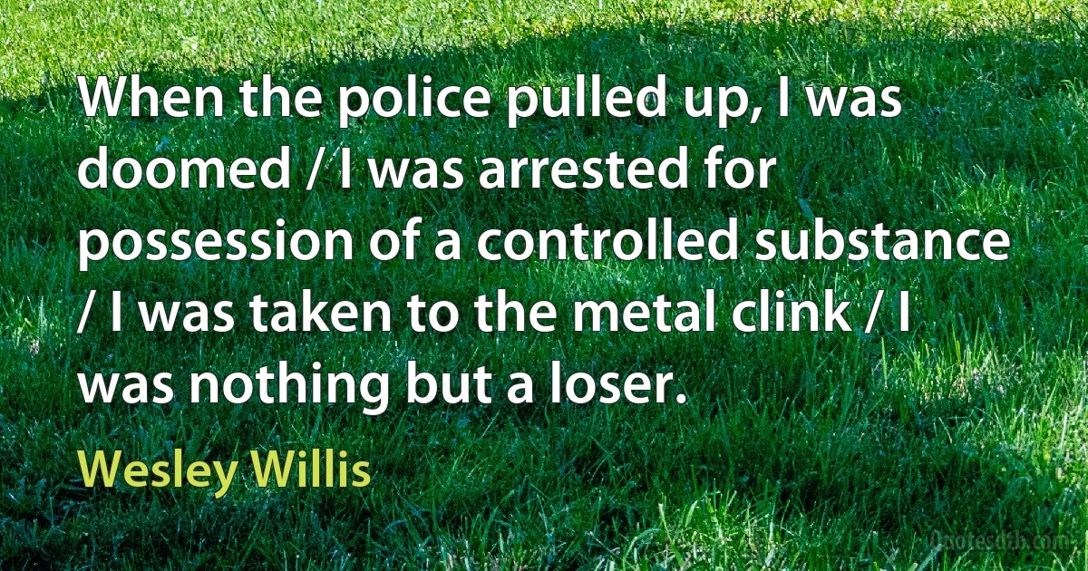 When the police pulled up, I was doomed / I was arrested for possession of a controlled substance / I was taken to the metal clink / I was nothing but a loser. (Wesley Willis)