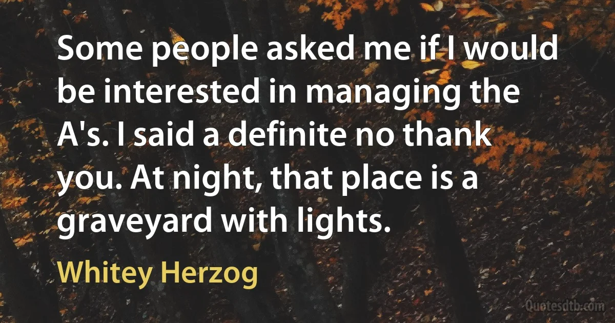 Some people asked me if I would be interested in managing the A's. I said a definite no thank you. At night, that place is a graveyard with lights. (Whitey Herzog)