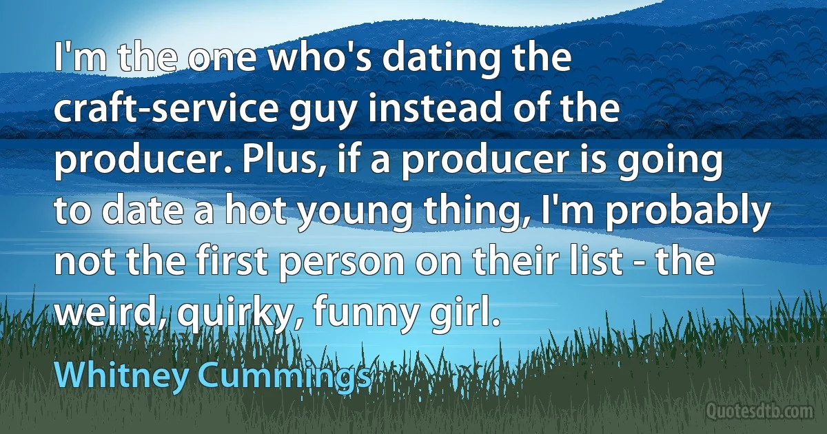 I'm the one who's dating the craft-service guy instead of the producer. Plus, if a producer is going to date a hot young thing, I'm probably not the first person on their list - the weird, quirky, funny girl. (Whitney Cummings)