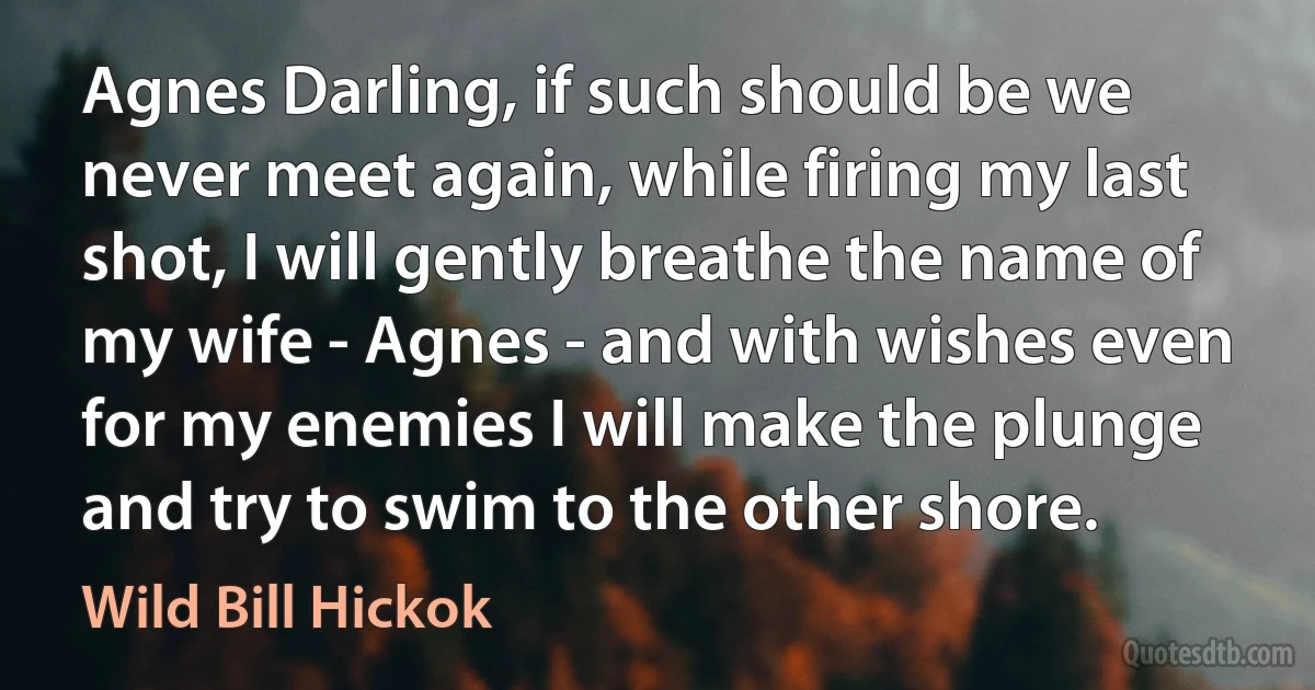 Agnes Darling, if such should be we never meet again, while firing my last shot, I will gently breathe the name of my wife - Agnes - and with wishes even for my enemies I will make the plunge and try to swim to the other shore. (Wild Bill Hickok)