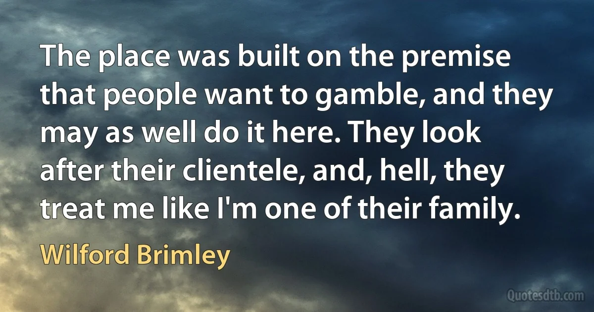 The place was built on the premise that people want to gamble, and they may as well do it here. They look after their clientele, and, hell, they treat me like I'm one of their family. (Wilford Brimley)