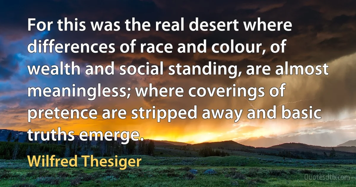 For this was the real desert where differences of race and colour, of wealth and social standing, are almost meaningless; where coverings of pretence are stripped away and basic truths emerge. (Wilfred Thesiger)