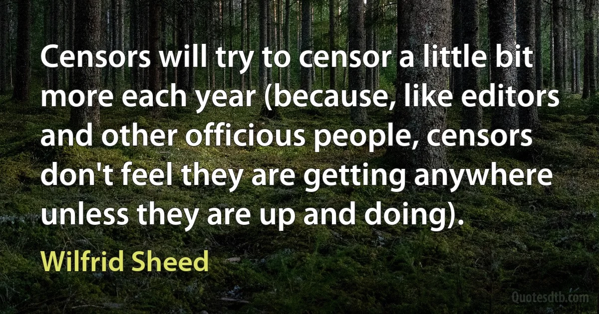 Censors will try to censor a little bit more each year (because, like editors and other officious people, censors don't feel they are getting anywhere unless they are up and doing). (Wilfrid Sheed)