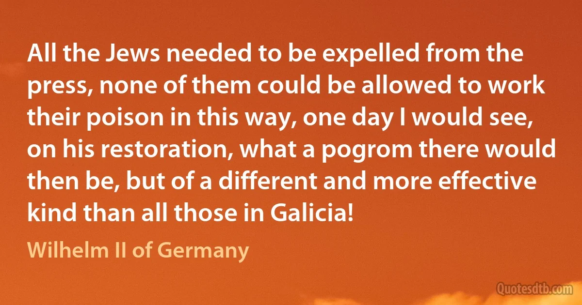 All the Jews needed to be expelled from the press, none of them could be allowed to work their poison in this way, one day I would see, on his restoration, what a pogrom there would then be, but of a different and more effective kind than all those in Galicia! (Wilhelm II of Germany)