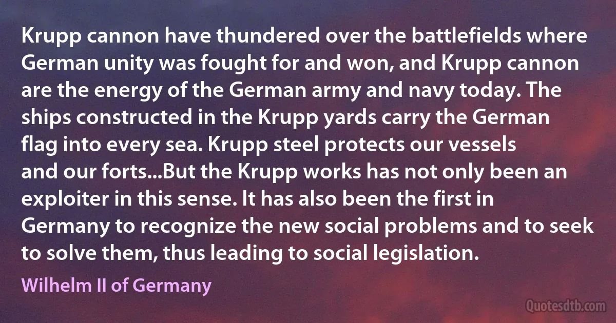 Krupp cannon have thundered over the battlefields where German unity was fought for and won, and Krupp cannon are the energy of the German army and navy today. The ships constructed in the Krupp yards carry the German flag into every sea. Krupp steel protects our vessels and our forts...But the Krupp works has not only been an exploiter in this sense. It has also been the first in Germany to recognize the new social problems and to seek to solve them, thus leading to social legislation. (Wilhelm II of Germany)