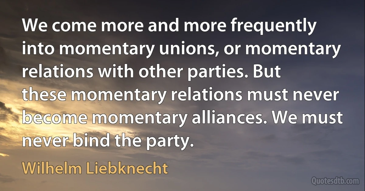 We come more and more frequently into momentary unions, or momentary relations with other parties. But these momentary relations must never become momentary alliances. We must never bind the party. (Wilhelm Liebknecht)