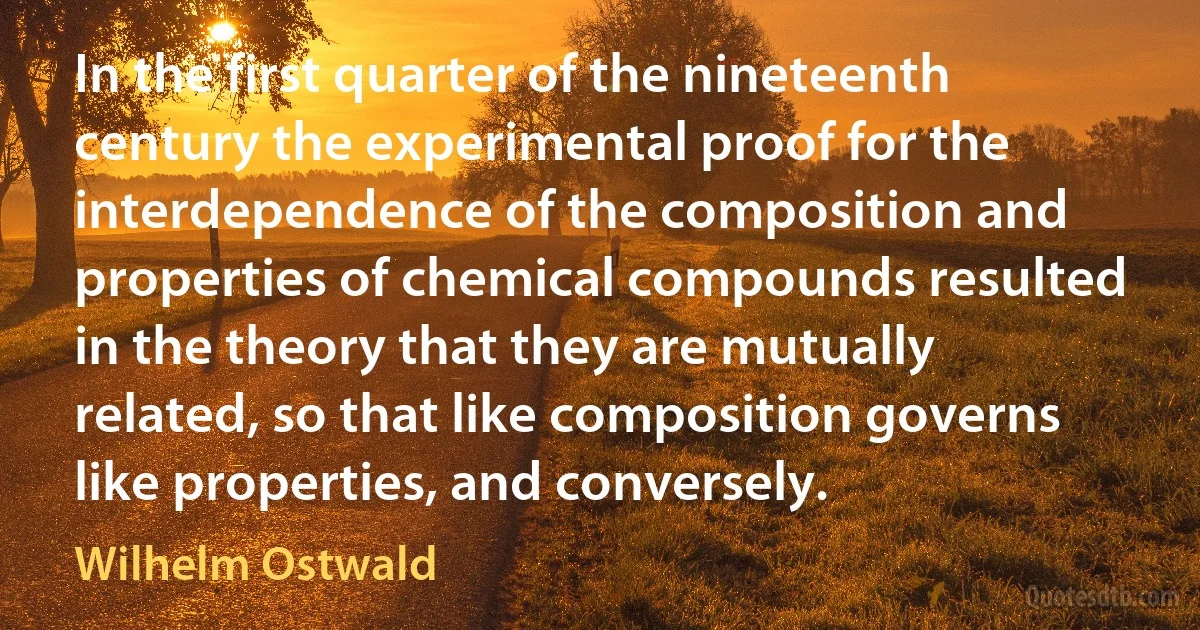 In the first quarter of the nineteenth century the experimental proof for the interdependence of the composition and properties of chemical compounds resulted in the theory that they are mutually related, so that like composition governs like properties, and conversely. (Wilhelm Ostwald)