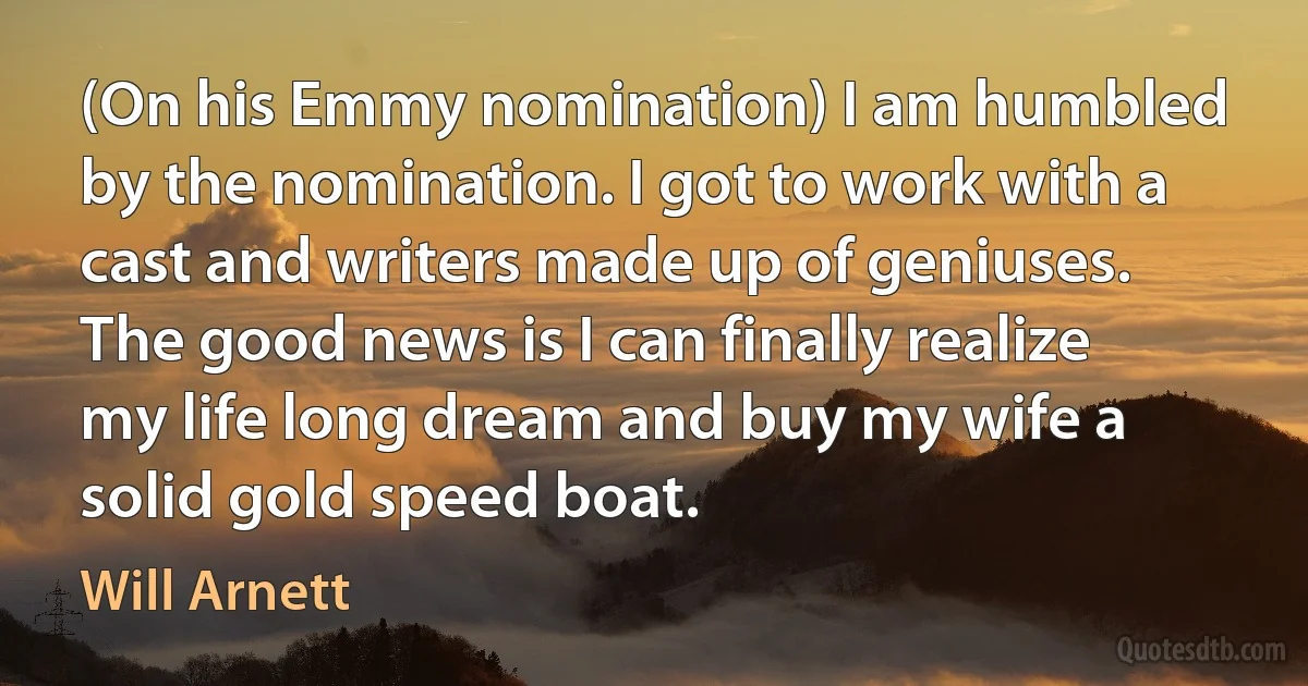 (On his Emmy nomination) I am humbled by the nomination. I got to work with a cast and writers made up of geniuses. The good news is I can finally realize my life long dream and buy my wife a solid gold speed boat. (Will Arnett)