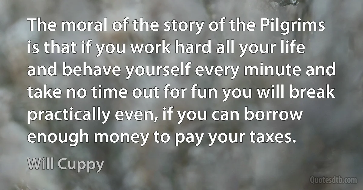 The moral of the story of the Pilgrims is that if you work hard all your life and behave yourself every minute and take no time out for fun you will break practically even, if you can borrow enough money to pay your taxes. (Will Cuppy)