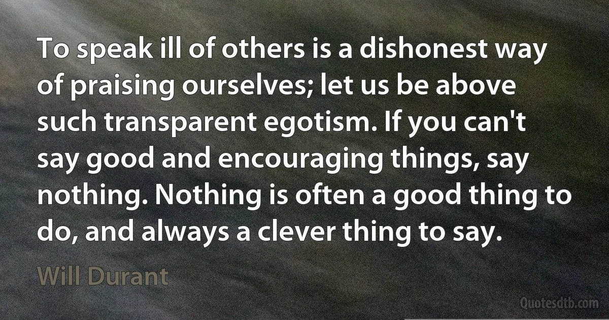 To speak ill of others is a dishonest way of praising ourselves; let us be above such transparent egotism. If you can't say good and encouraging things, say nothing. Nothing is often a good thing to do, and always a clever thing to say. (Will Durant)