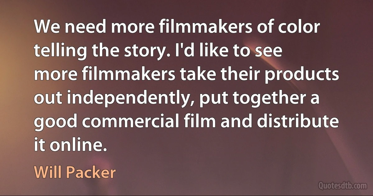 We need more filmmakers of color telling the story. I'd like to see more filmmakers take their products out independently, put together a good commercial film and distribute it online. (Will Packer)