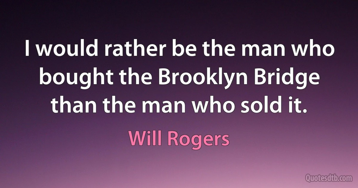 I would rather be the man who bought the Brooklyn Bridge than the man who sold it. (Will Rogers)