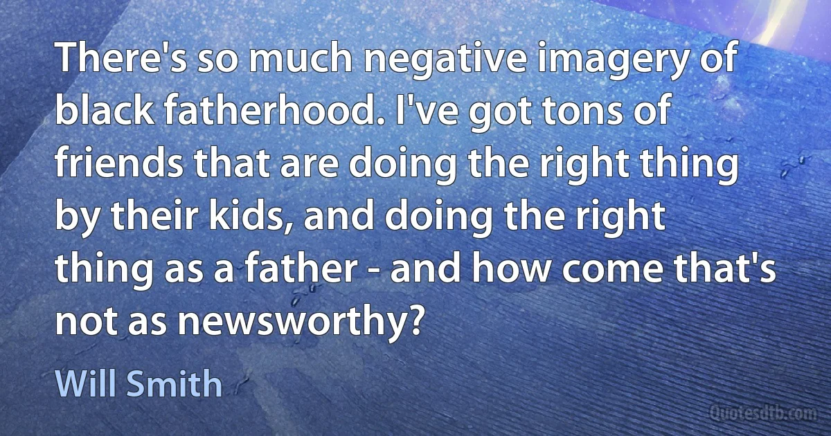 There's so much negative imagery of black fatherhood. I've got tons of friends that are doing the right thing by their kids, and doing the right thing as a father - and how come that's not as newsworthy? (Will Smith)