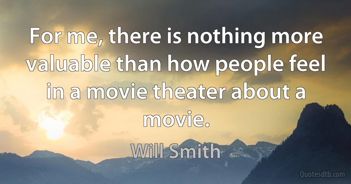 For me, there is nothing more valuable than how people feel in a movie theater about a movie. (Will Smith)