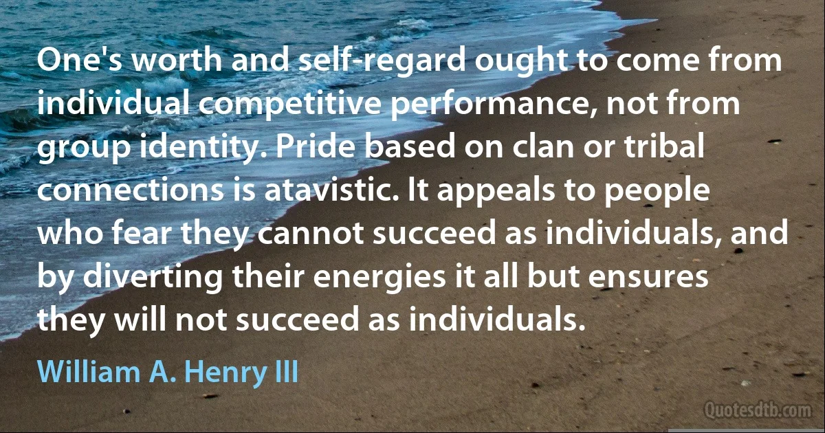 One's worth and self-regard ought to come from individual competitive performance, not from group identity. Pride based on clan or tribal connections is atavistic. It appeals to people who fear they cannot succeed as individuals, and by diverting their energies it all but ensures they will not succeed as individuals. (William A. Henry III)