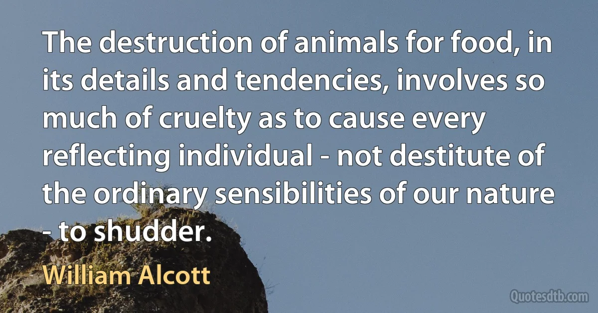 The destruction of animals for food, in its details and tendencies, involves so much of cruelty as to cause every reflecting individual - not destitute of the ordinary sensibilities of our nature - to shudder. (William Alcott)