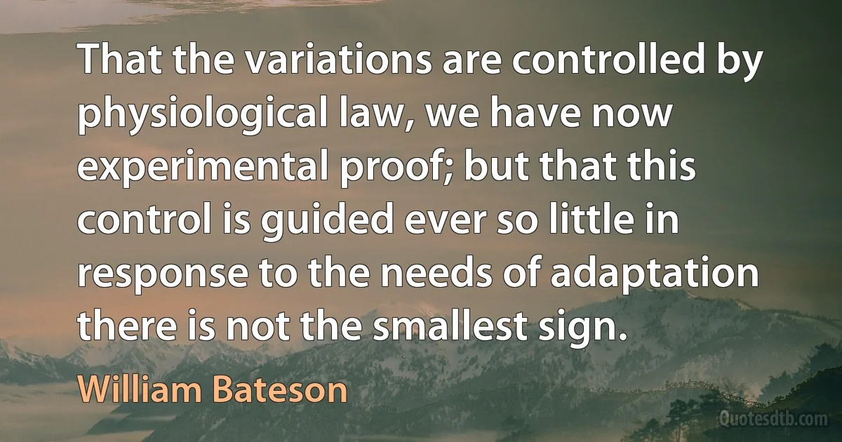 That the variations are controlled by physiological law, we have now experimental proof; but that this control is guided ever so little in response to the needs of adaptation there is not the smallest sign. (William Bateson)