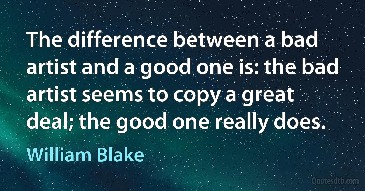 The difference between a bad artist and a good one is: the bad artist seems to copy a great deal; the good one really does. (William Blake)