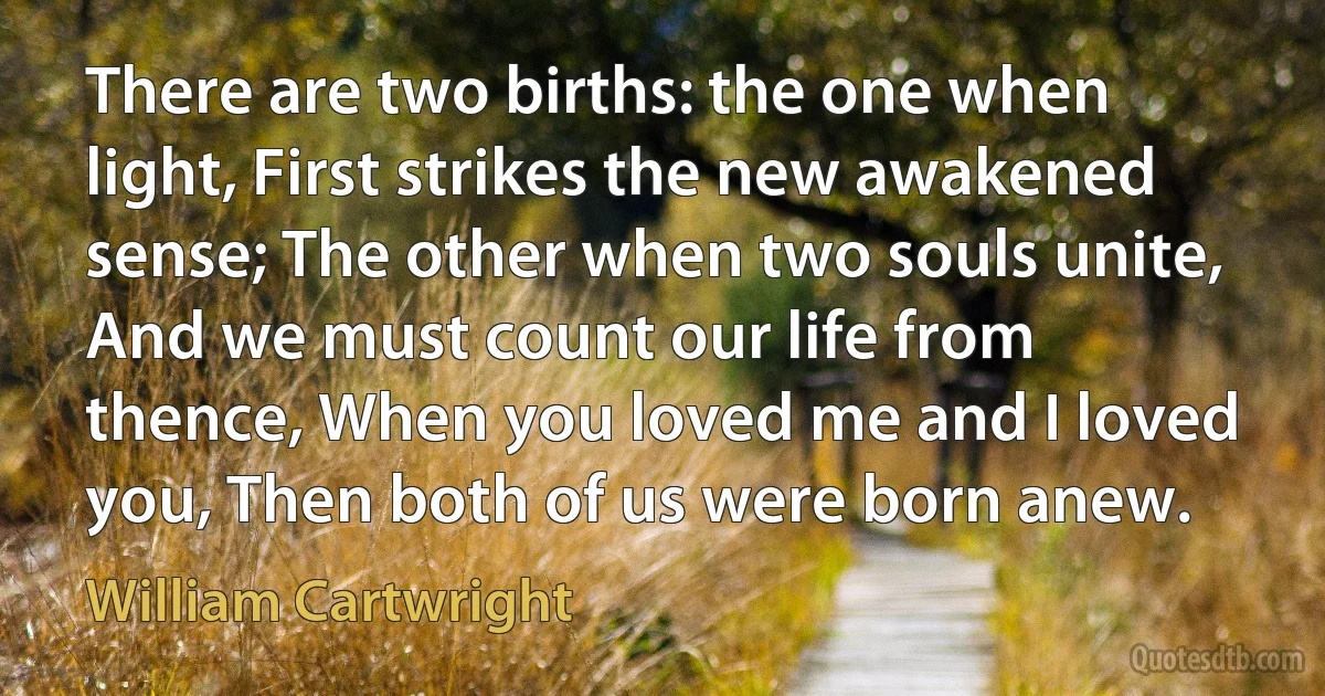 There are two births: the one when light, First strikes the new awakened sense; The other when two souls unite, And we must count our life from thence, When you loved me and I loved you, Then both of us were born anew. (William Cartwright)