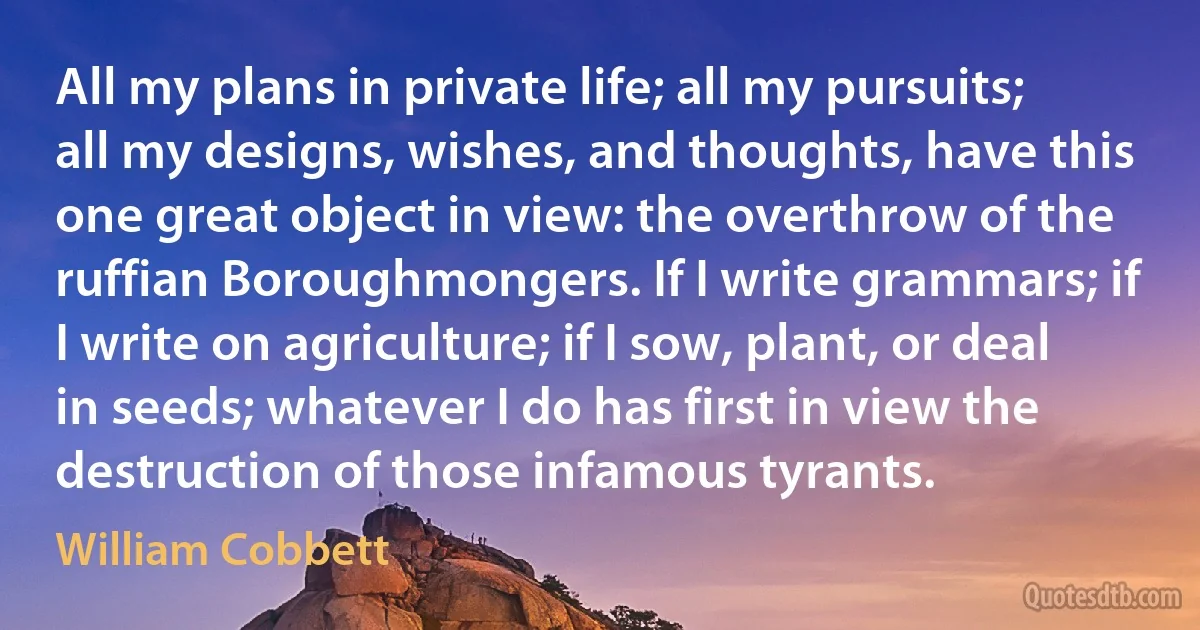 All my plans in private life; all my pursuits; all my designs, wishes, and thoughts, have this one great object in view: the overthrow of the ruffian Boroughmongers. If I write grammars; if I write on agriculture; if I sow, plant, or deal in seeds; whatever I do has first in view the destruction of those infamous tyrants. (William Cobbett)