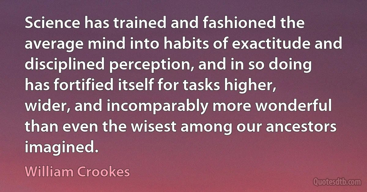 Science has trained and fashioned the average mind into habits of exactitude and disciplined perception, and in so doing has fortified itself for tasks higher, wider, and incomparably more wonderful than even the wisest among our ancestors imagined. (William Crookes)