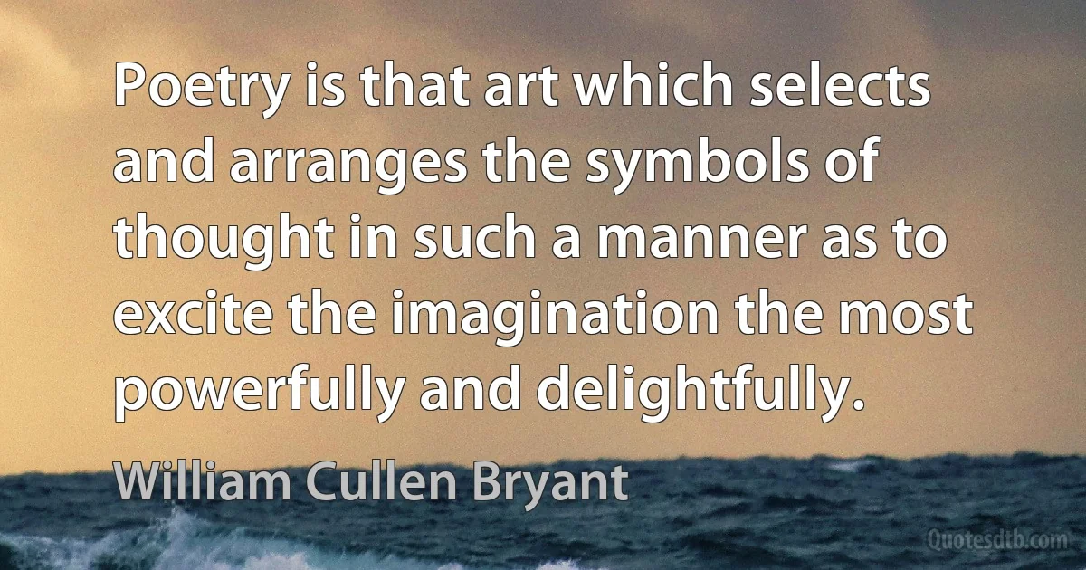 Poetry is that art which selects and arranges the symbols of thought in such a manner as to excite the imagination the most powerfully and delightfully. (William Cullen Bryant)