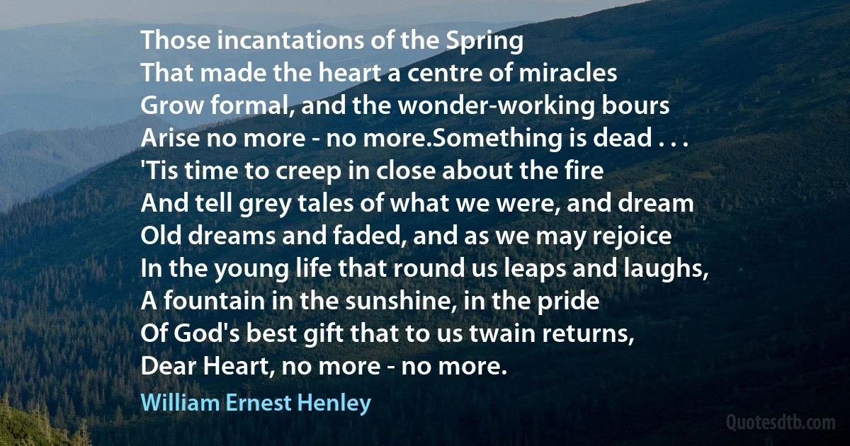 Those incantations of the Spring
That made the heart a centre of miracles
Grow formal, and the wonder-working bours
Arise no more - no more.Something is dead . . .
'Tis time to creep in close about the fire
And tell grey tales of what we were, and dream
Old dreams and faded, and as we may rejoice
In the young life that round us leaps and laughs,
A fountain in the sunshine, in the pride
Of God's best gift that to us twain returns,
Dear Heart, no more - no more. (William Ernest Henley)