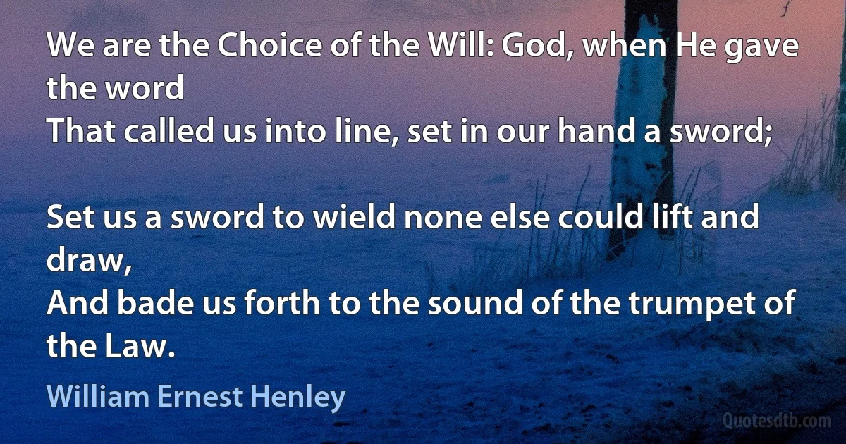 We are the Choice of the Will: God, when He gave the word
That called us into line, set in our hand a sword;

Set us a sword to wield none else could lift and draw,
And bade us forth to the sound of the trumpet of the Law. (William Ernest Henley)