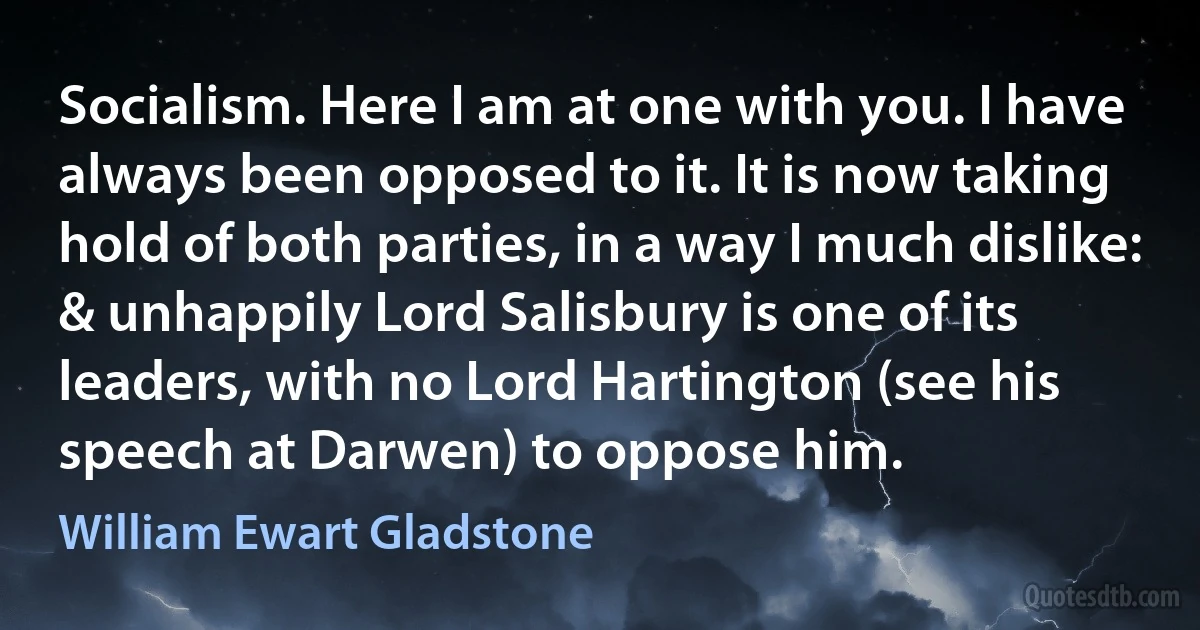 Socialism. Here I am at one with you. I have always been opposed to it. It is now taking hold of both parties, in a way I much dislike: & unhappily Lord Salisbury is one of its leaders, with no Lord Hartington (see his speech at Darwen) to oppose him. (William Ewart Gladstone)