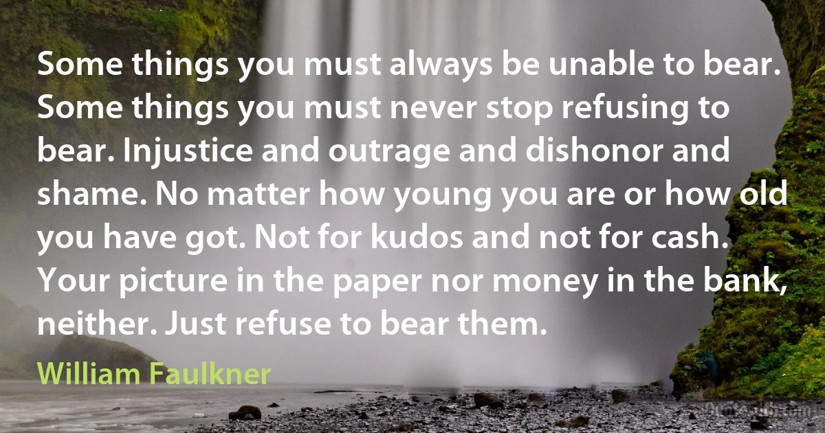 Some things you must always be unable to bear. Some things you must never stop refusing to bear. Injustice and outrage and dishonor and shame. No matter how young you are or how old you have got. Not for kudos and not for cash. Your picture in the paper nor money in the bank, neither. Just refuse to bear them. (William Faulkner)